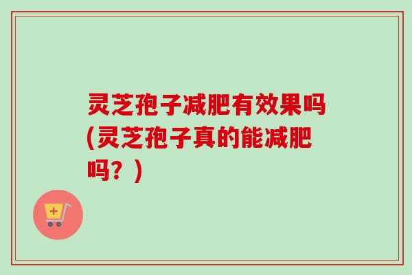 灵芝孢子有效果吗(灵芝孢子真的能吗？)