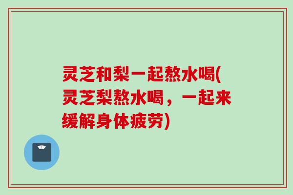 灵芝和梨一起熬水喝(灵芝梨熬水喝，一起来缓解身体疲劳)