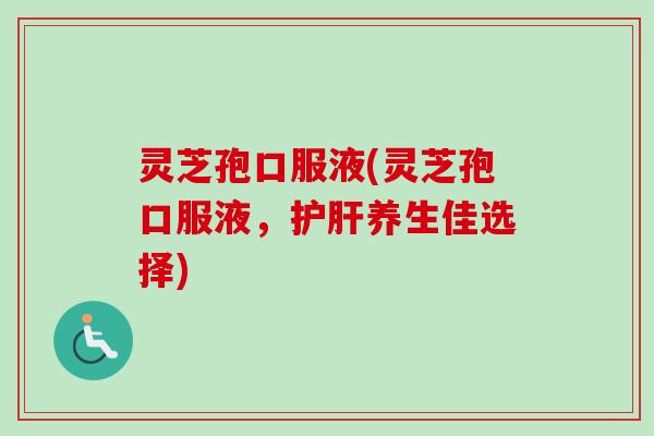 灵芝孢口服液(灵芝孢口服液，护肝养生佳选择)