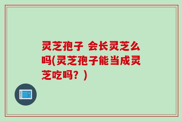灵芝孢子 会长灵芝么吗(灵芝孢子能当成灵芝吃吗？)