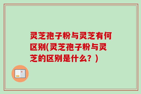灵芝孢子粉与灵芝有何区别(灵芝孢子粉与灵芝的区别是什么？)
