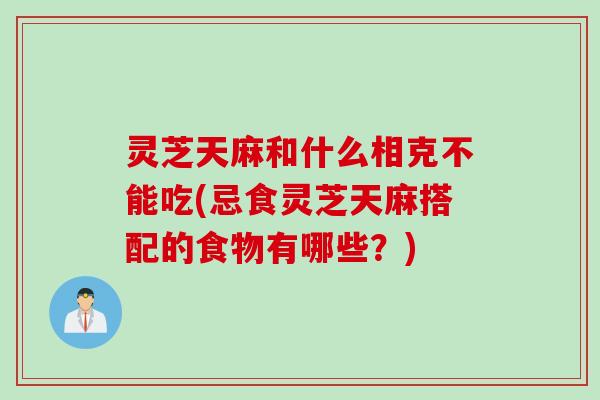 灵芝天麻和什么相克不能吃(忌食灵芝天麻搭配的食物有哪些？)
