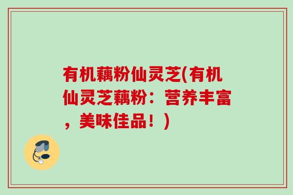 有机藕粉仙灵芝(有机仙灵芝藕粉：营养丰富，美味佳品！)