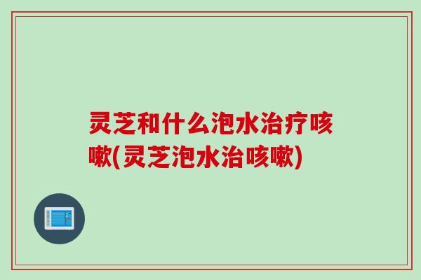 灵芝和什么泡水治疗咳嗽(灵芝泡水治咳嗽)