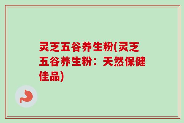 灵芝五谷养生粉(灵芝五谷养生粉：天然保健佳品)