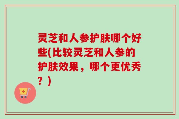 灵芝和人参护肤哪个好些(比较灵芝和人参的护肤效果，哪个更优秀？)