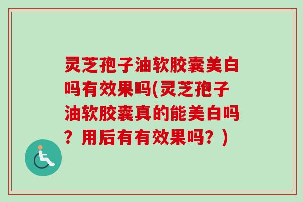 灵芝孢子油软胶囊美白吗有效果吗(灵芝孢子油软胶囊真的能美白吗？用后有有效果吗？)