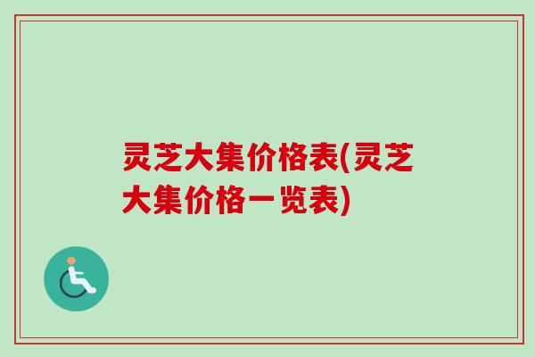 灵芝大集价格表(灵芝大集价格一览表) 灵芝大集价格表(灵芝大集价格一览表)