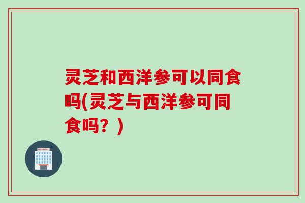 灵芝和西洋参可以同食吗(灵芝与西洋参可同食吗？)
