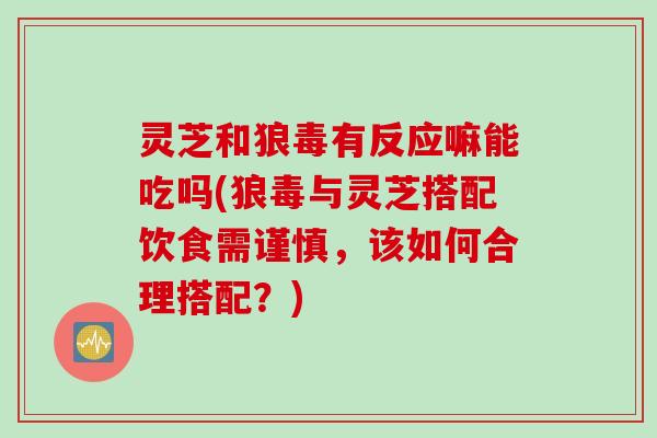 灵芝和狼毒有反应嘛能吃吗(狼毒与灵芝搭配饮食需谨慎，该如何合理搭配？)