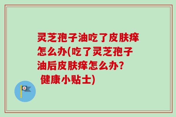灵芝孢子油吃了痒怎么办(吃了灵芝孢子油后痒怎么办? 健康小贴士) 灵芝孢子油吃了痒怎么办(吃了灵芝孢子油后痒怎么办? 健康小贴士)