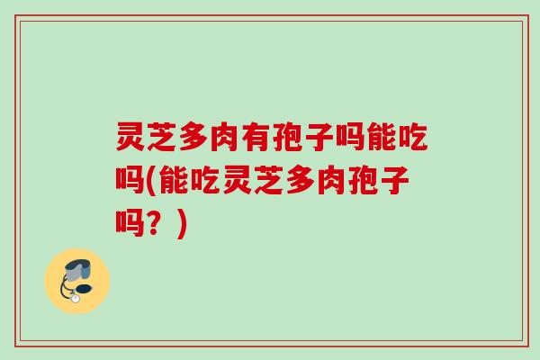 灵芝多肉有孢子吗能吃吗(能吃灵芝多肉孢子吗？)
