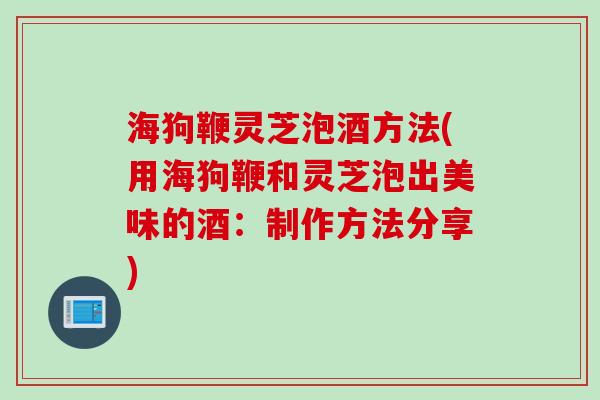 海狗鞭灵芝泡酒方法(用海狗鞭和灵芝泡出美味的酒：制作方法分享)