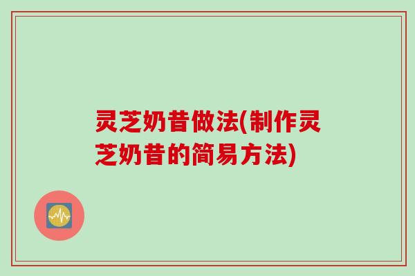 灵芝奶昔做法(制作灵芝奶昔的简易方法)