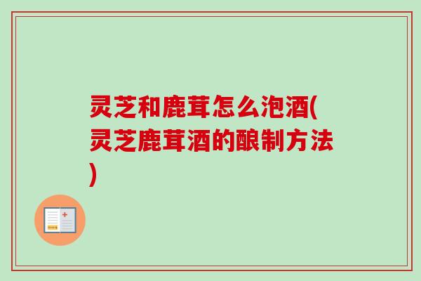 灵芝和鹿茸怎么泡酒(灵芝鹿茸酒的酿制方法)