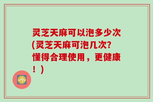 灵芝天麻可以泡多少次(灵芝天麻可泡几次？懂得合理使用，更健康！)