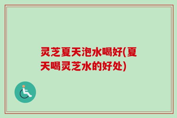 灵芝夏天泡水喝好(夏天喝灵芝水的好处)