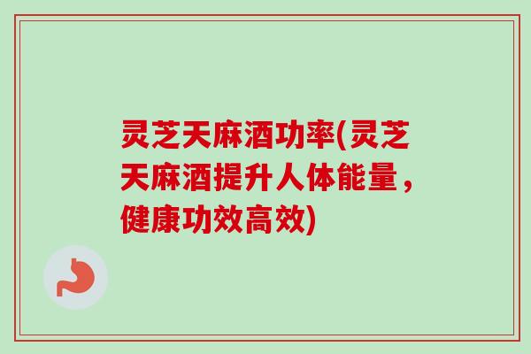 灵芝天麻酒功率(灵芝天麻酒提升人体能量，健康功效高效)