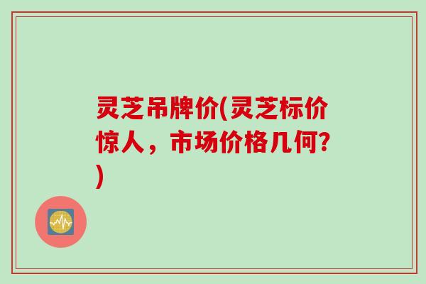 灵芝吊牌价(灵芝标价惊人,市场价格几何?) 灵芝吊牌价(灵芝标价惊人,市场价格几何?)