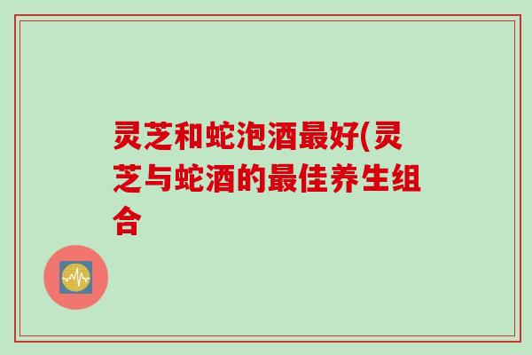 灵芝和蛇泡酒最好(灵芝与蛇酒的最佳养生组合