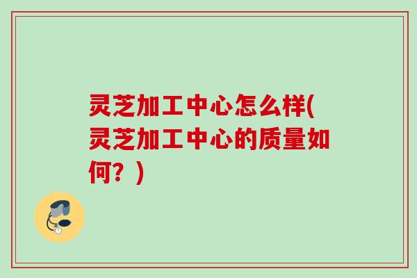 灵芝加工中心怎么样(灵芝加工中心的质量如何？)
