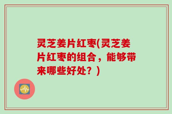 灵芝姜片红枣(灵芝姜片红枣的组合，能够带来哪些好处？)
