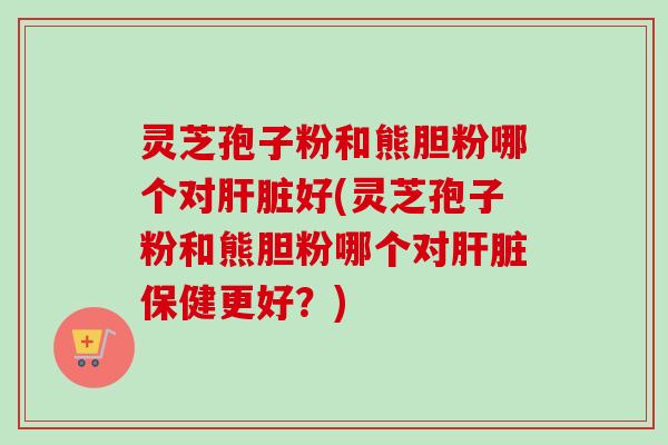 灵芝孢子粉和熊胆粉哪个对肝脏好(灵芝孢子粉和熊胆粉哪个对肝脏保健更好？)