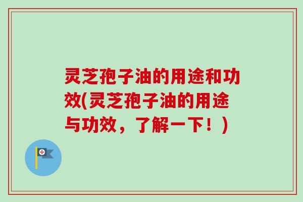 灵芝孢子油的用途和功效(灵芝孢子油的用途与功效，了解一下！)
