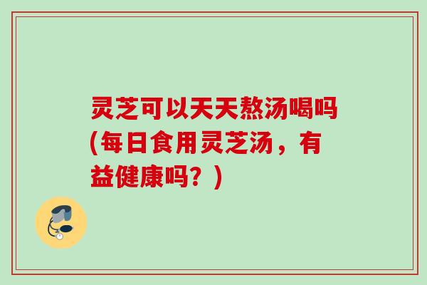 灵芝可以天天熬汤喝吗(每日食用灵芝汤，有益健康吗？)