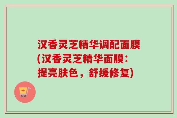 汉香灵芝精华调配面膜(汉香灵芝精华面膜：提亮肤色，舒缓修复)