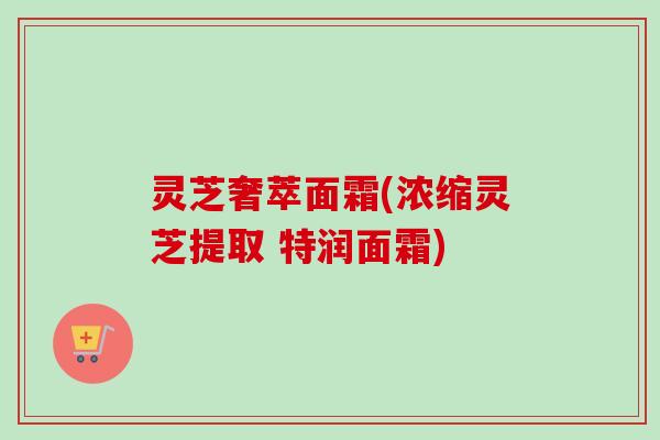 灵芝奢萃面霜(浓缩灵芝提取 特润面霜) 灵芝奢萃面霜(浓缩灵芝提取 特润面霜)
