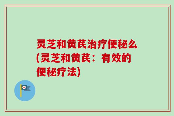 灵芝和黄芪治疗便秘么(灵芝和黄芪：有效的便秘疗法)