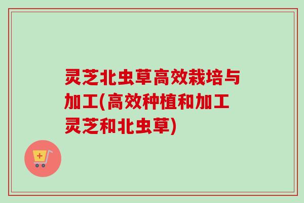 灵芝北虫草高效栽培与加工(高效种植和加工灵芝和北虫草)