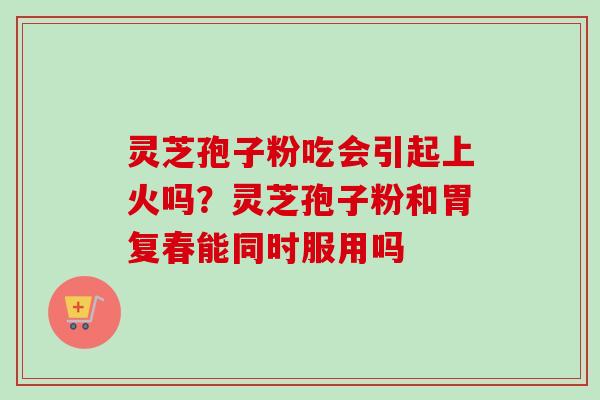 灵芝孢子粉吃会引起上火吗？灵芝孢子粉和胃复春能同时服用吗