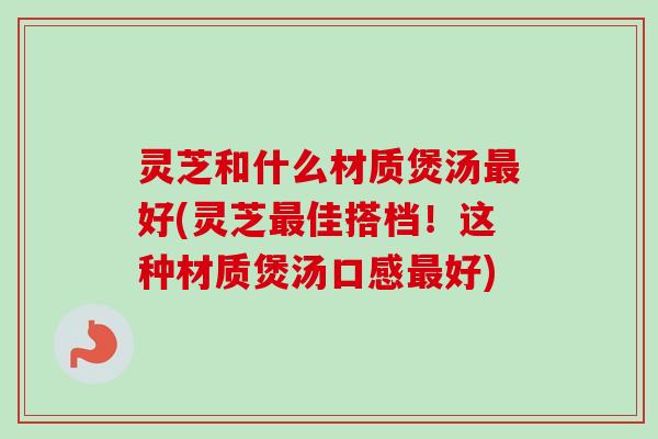 灵芝和什么材质煲汤最好(灵芝最佳搭档！这种材质煲汤口感最好)