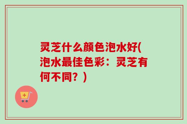 灵芝什么颜色泡水好(泡水佳色彩：灵芝有何不同？)