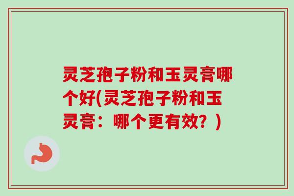 灵芝孢子粉和玉灵膏哪个好(灵芝孢子粉和玉灵膏：哪个更有效？)
