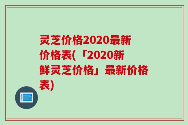 灵芝价格2020最新价格表(「2020新鲜灵芝价格」最新价格表)