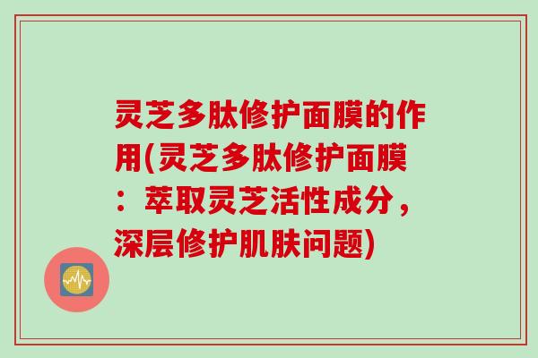 灵芝多肽修护面膜的作用(灵芝多肽修护面膜：萃取灵芝活性成分，深层修护肌肤问题)