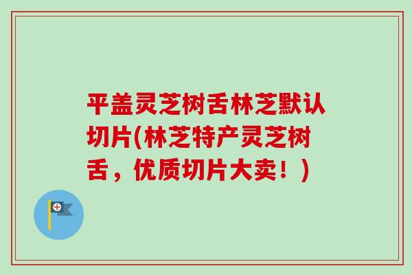 平盖灵芝树舌林芝默认切片(林芝特产灵芝树舌，优质切片大卖！)