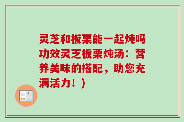 灵芝和板栗能一起炖吗功效灵芝板栗炖汤：营养美味的搭配，助您充满活力！)