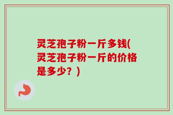 灵芝孢子粉一斤多钱(灵芝孢子粉一斤的价格是多少？)