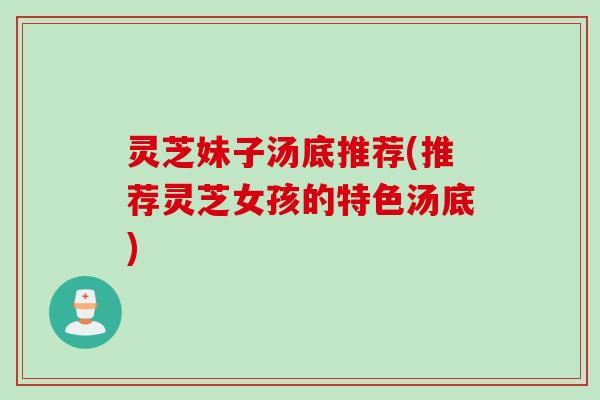 灵芝妹子汤底推荐(推荐灵芝女孩的特色汤底)