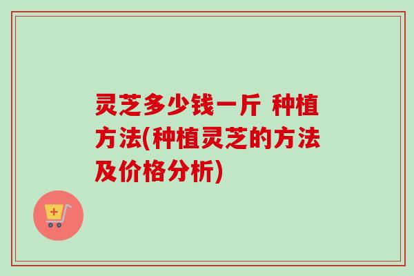 灵芝多少钱一斤 种植方法(种植灵芝的方法及价格分析)