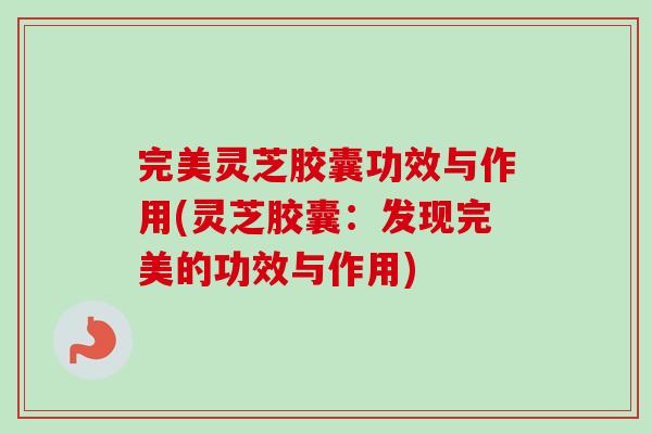 完美灵芝胶囊功效与作用(灵芝胶囊：发现完美的功效与作用)