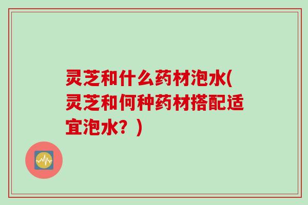 灵芝和什么药材泡水(灵芝和何种药材搭配适宜泡水？)