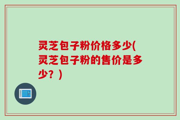 灵芝包子粉价格多少(灵芝包子粉的售价是多少？)