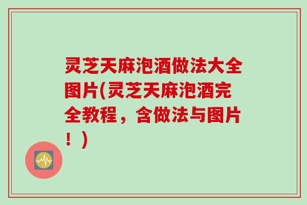 灵芝天麻泡酒做法大全图片(灵芝天麻泡酒完全教程，含做法与图片！)