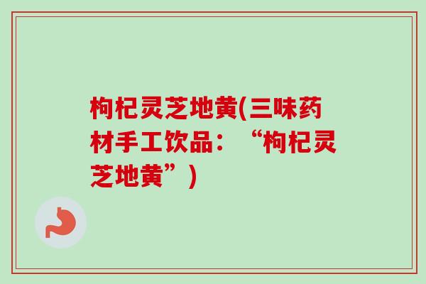 枸杞灵芝地黄(三味药材手工饮品：“枸杞灵芝地黄”)
