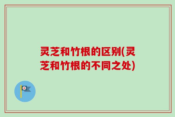 灵芝和竹根的区别(灵芝和竹根的不同之处)